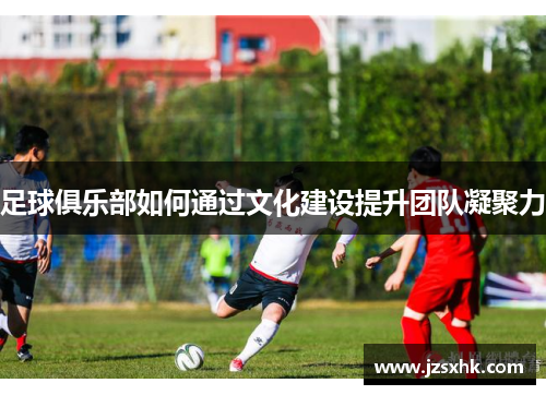 足球俱乐部如何通过文化建设提升团队凝聚力